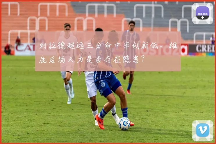 利拉德超远三分命中率创新低,雄鹿后场火力是否存在隐患?
