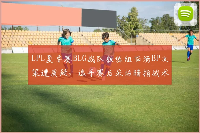 LPL夏季赛BLG战队教练组临场BP决策遭质疑,选手赛后采访暗指战术分歧