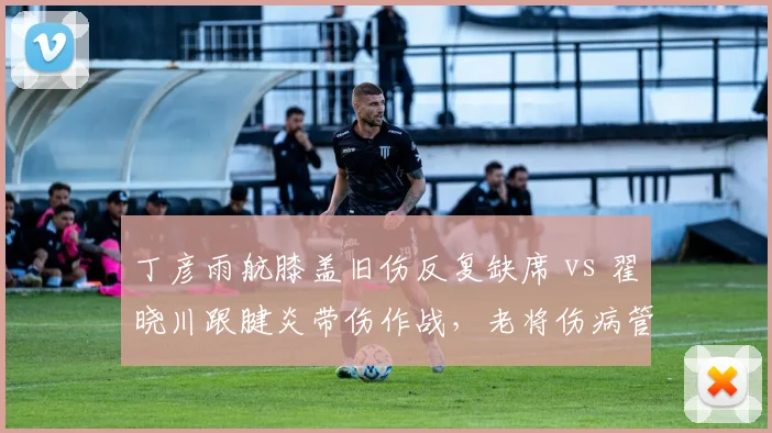 丁彦雨航膝盖旧伤反复缺席 vs 翟晓川跟腱炎带伤作战,老将伤病管理策略差异