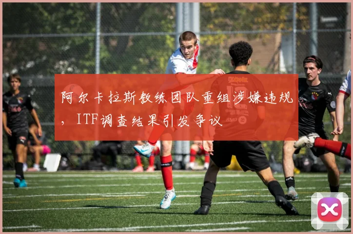 阿尔卡拉斯教练团队重组涉嫌违规,ITF调查结果引发争议
