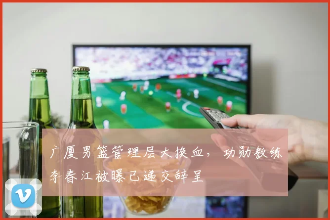 广厦男篮管理层大换血,功勋教练李春江被曝已递交辞呈