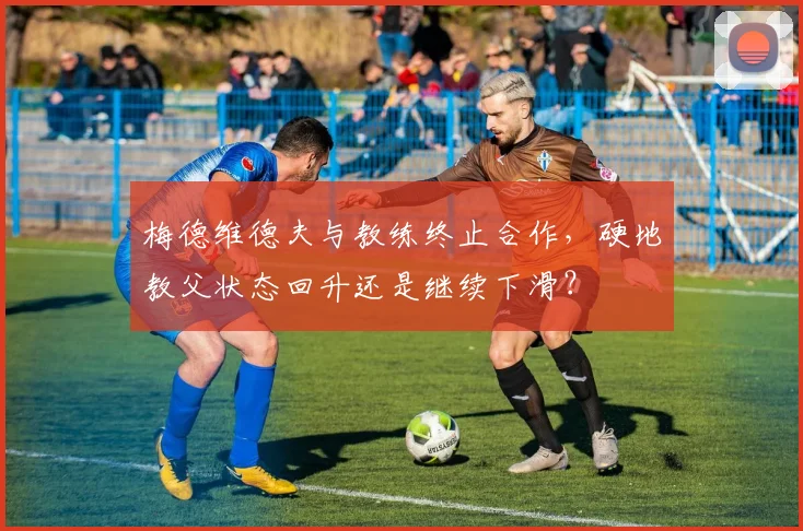 梅德维德夫与教练终止合作,硬地教父状态回升还是继续下滑?